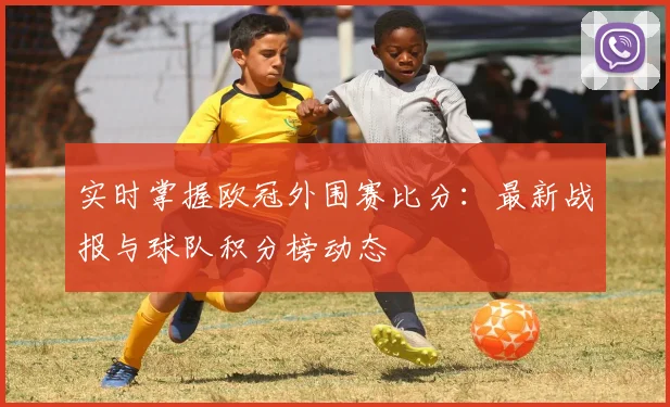 实时掌握欧冠外围赛比分：最新战报与球队积分榜动态