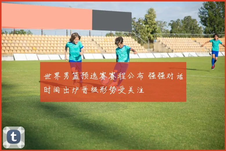 世界男篮预选赛赛程公布 强强对话时间出炉晋级形势受关注