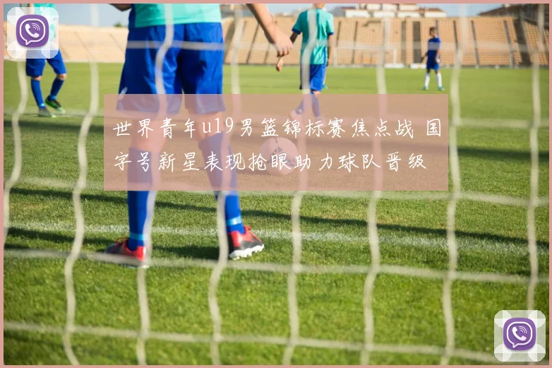 世界青年u19男篮锦标赛焦点战 国字号新星表现抢眼助力球队晋级