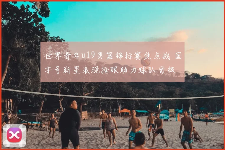 世界青年u19男篮锦标赛焦点战 国字号新星表现抢眼助力球队晋级