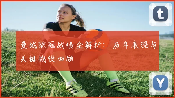 曼城欧冠战绩全解析:历年表现与关键战役回顾
