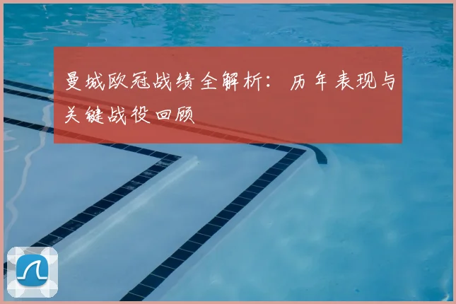 曼城欧冠战绩全解析：历年表现与关键战役回顾