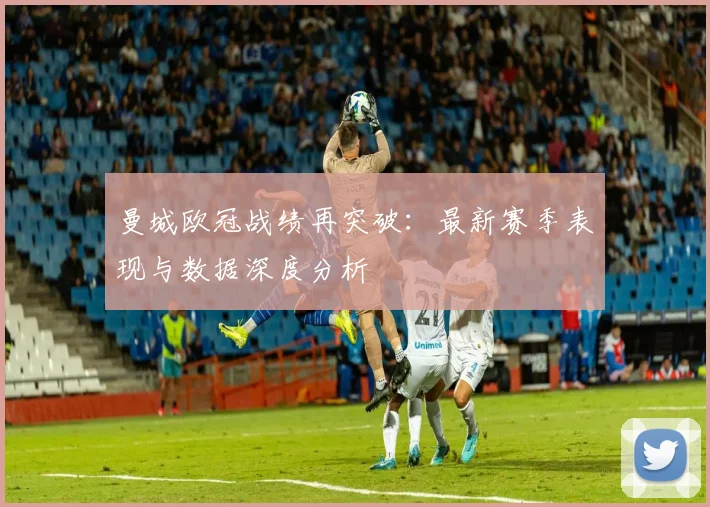 曼城欧冠战绩再突破:最新赛季表现与数据深度分析