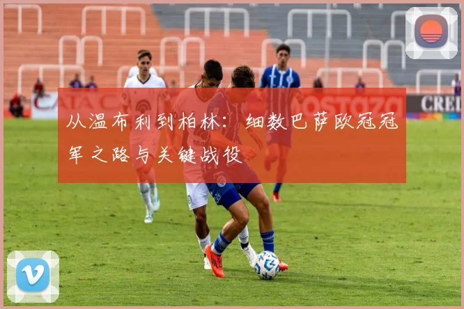 从温布利到柏林:细数巴萨欧冠冠军之路与关键战役