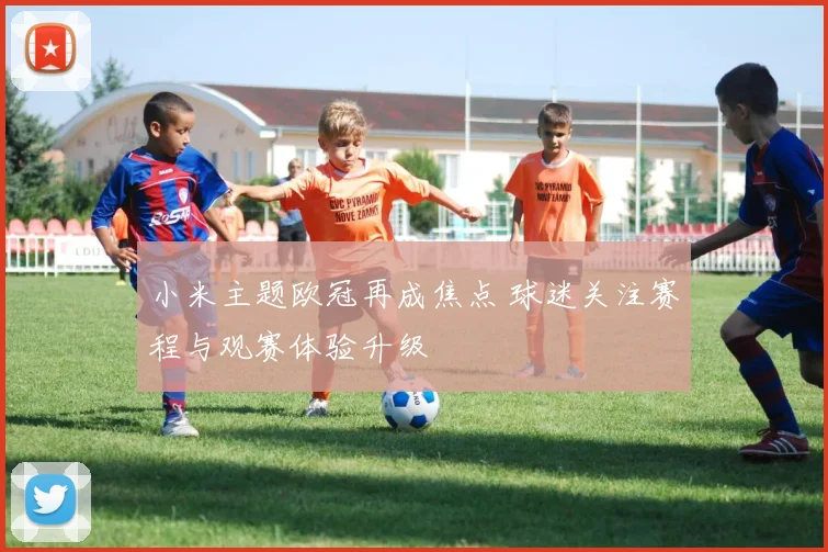 小米主题欧冠再成焦点 球迷关注赛程与观赛体验升级